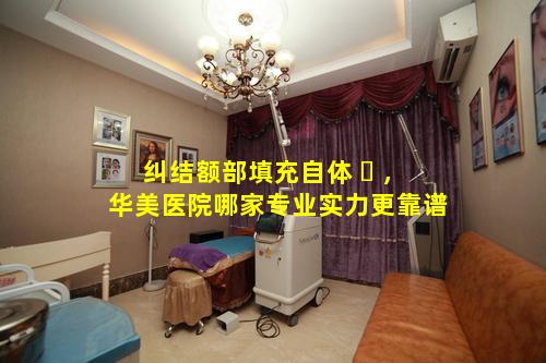 纠结额部填充自体 ☘ ，华美医院哪家专业实力更靠谱
